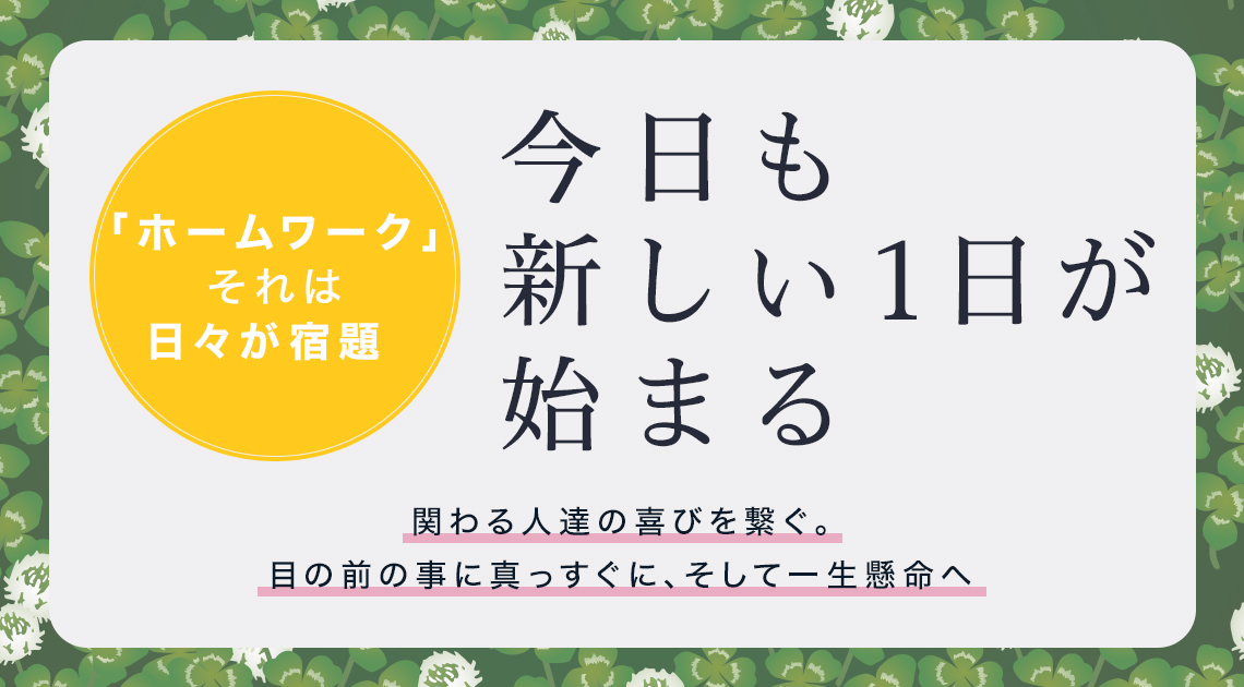 「ホームワーク」それは日々が宿題 今日も新しい１日が始まる 関わる人達の喜びを繋ぐ。目の前の事に真っすぐに、そして一生懸命へ